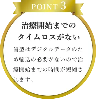 POINT 3｜治療開始までの
                    タイムロスがない｜歯型はデジタルデータのため輸送の必要がないので治療開始までの時間が短縮されます。