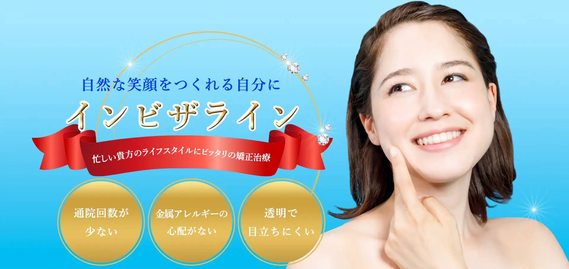 自然な笑顔をつくれる自分に｜インビザライン｜忙しい貴方のライフスタイルにピッタリの矯正治療｜通院回数が少ない｜金属アレルギーの心配がない｜透明で目立ちにくい