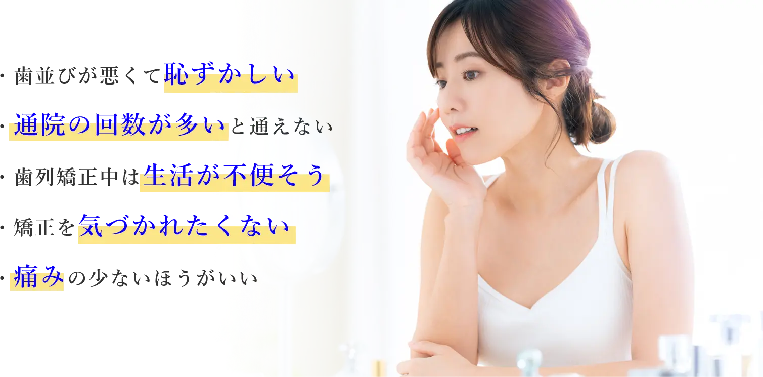 ・歯並びが悪くて恥ずかしい｜・通院の回数が多いと通えない｜・歯列矯正中は生活が不便そう｜・矯正を気づかれたくない｜・痛みの少ないほうがいい